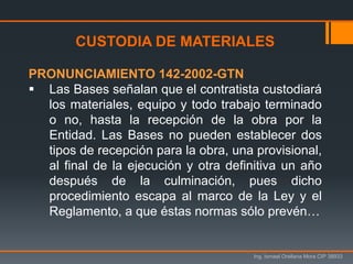 Ing. Ismael Orellana Mora CIP 38933
CUSTODIA DE MATERIALES
PRONUNCIAMIENTO 142-2002-GTN
 Las Bases señalan que el contratista custodiará
los materiales, equipo y todo trabajo terminado
o no, hasta la recepción de la obra por la
Entidad. Las Bases no pueden establecer dos
tipos de recepción para la obra, una provisional,
al final de la ejecución y otra definitiva un año
después de la culminación, pues dicho
procedimiento escapa al marco de la Ley y el
Reglamento, a que éstas normas sólo prevén…
 