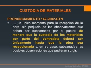 Ing. Ismael Orellana Mora CIP 38933
CUSTODIA DE MATERIALES
PRONUNCIAMIENTO 142-2002-GTN
 … un único momento para la recepción de la
obra, sin perjuicio de las observaciones que
deban ser subsanadas por el postor, de
manera que la custodia de los materiales
por parte del contratista deberá ser
únicamente hasta que la obra sea
recepcionada y, en su caso, subsanadas las
posibles observaciones que pudieran surgir.
 
