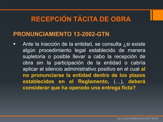 Ing. Ismael Orellana Mora CIP 38933
RECEPCIÓN TÁCITA DE OBRA
PRONUNCIAMIENTO 13-2002-GTN
 Ante la inacción de la entidad, se consulta ¿si existe
algún procedimiento legal establecido de manera
supletoria o posible llevar a cabo la recepción de
obra sin la participación de la entidad o cabría
aplicar el silencio administrativo positivo en el cual al
no pronunciarse la entidad dentro de los plazos
establecidos en el Reglamento, (…), deberá
considerar que ha operado una entrega ficta?
 