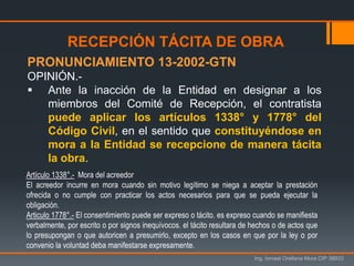 Ing. Ismael Orellana Mora CIP 38933
RECEPCIÓN TÁCITA DE OBRA
PRONUNCIAMIENTO 13-2002-GTN
OPINIÓN.-
 Ante la inacción de la Entidad en designar a los
miembros del Comité de Recepción, el contratista
puede aplicar los artículos 1338° y 1778° del
Código Civil, en el sentido que constituyéndose en
mora a la Entidad se recepcione de manera tácita
la obra.
Artículo 1338°.- Mora del acreedor
El acreedor incurre en mora cuando sin motivo legítimo se niega a aceptar la prestación
ofrecida o no cumple con practicar los actos necesarios para que se pueda ejecutar la
obligación.
Articulo 1778°.- El consentimiento puede ser expreso o tácito. es expreso cuando se manifiesta
verbalmente, por escrito o por signos inequívocos. el tácito resultara de hechos o de actos que
lo presupongan o que autoricen a presumirlo, excepto en los casos en que por la ley o por
convenio la voluntad deba manifestarse expresamente.
 
