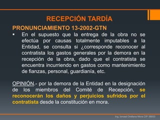 Ing. Ismael Orellana Mora CIP 38933
RECEPCIÓN TARDÍA
PRONUNCIAMIENTO 13-2002-GTN
 En el supuesto que la entrega de la obra no se
efectúa por causas totalmente imputables a la
Entidad, se consulta si ¿corresponde reconocer al
contratista los gastos generales por la demora en la
recepción de la obra, dado que el contratista se
encuentra incurriendo en gastos como mantenimiento
de fianzas, personal, guardianía, etc.
OPINIÓN.- por la demora de la Entidad en la designación
de los miembros del Comité de Recepción, se
reconocerán los daños y perjuicios sufridos por el
contratista desde la constitución en mora.
 