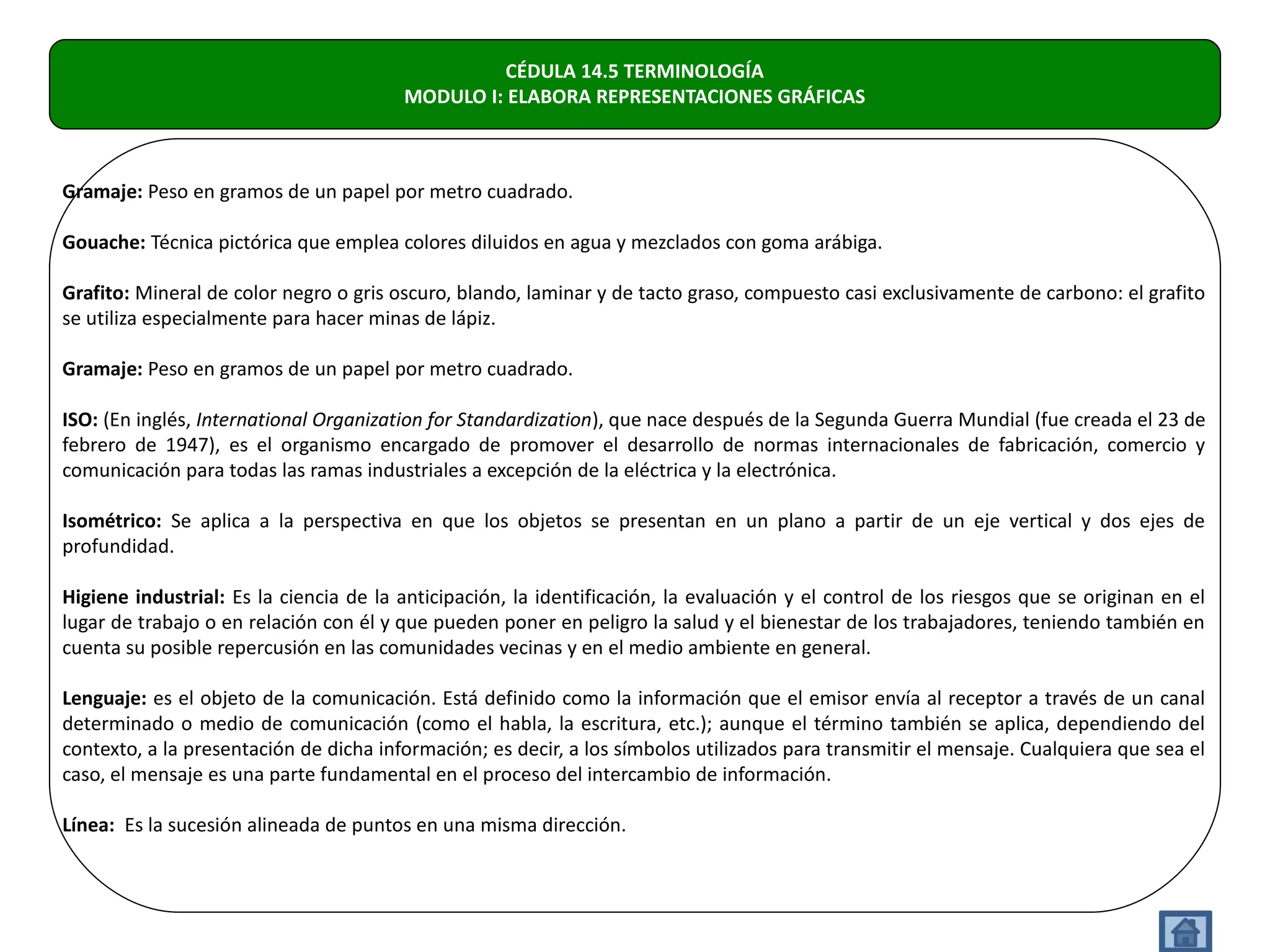 CÉDULA 14.5 TERMINOLOGÍA
                                        MODULO I: ELABORA REPRESENTACIONES GRÁFICAS



Gramaje: Peso en gramos de un papel por metro cuadrado.

Gouache: Técnica pictórica que emplea colores diluidos en agua y mezclados con goma arábiga.

Grafito: Mineral de color negro o gris oscuro, blando, laminar y de tacto graso, compuesto casi exclusivamente de carbono: el grafito
se utiliza especialmente para hacer minas de lápiz.

Gramaje: Peso en gramos de un papel por metro cuadrado.

ISO: (En inglés, International Organization for Standardization), que nace después de la Segunda Guerra Mundial (fue creada el 23 de
febrero de 1947), es el organismo encargado de promover el desarrollo de normas internacionales de fabricación, comercio y
comunicación para todas las ramas industriales a excepción de la eléctrica y la electrónica.

Isométrico: Se aplica a la perspectiva en que los objetos se presentan en un plano a partir de un eje vertical y dos ejes de
profundidad.

Higiene industrial: Es la ciencia de la anticipación, la identificación, la evaluación y el control de los riesgos que se originan en el
lugar de trabajo o en relación con él y que pueden poner en peligro la salud y el bienestar de los trabajadores, teniendo también en
cuenta su posible repercusión en las comunidades vecinas y en el medio ambiente en general.

Lenguaje: es el objeto de la comunicación. Está definido como la información que el emisor envía al receptor a través de un canal
determinado o medio de comunicación (como el habla, la escritura, etc.); aunque el término también se aplica, dependiendo del
contexto, a la presentación de dicha información; es decir, a los símbolos utilizados para transmitir el mensaje. Cualquiera que sea el
caso, el mensaje es una parte fundamental en el proceso del intercambio de información.

Línea: Es la sucesión alineada de puntos en una misma dirección.
 