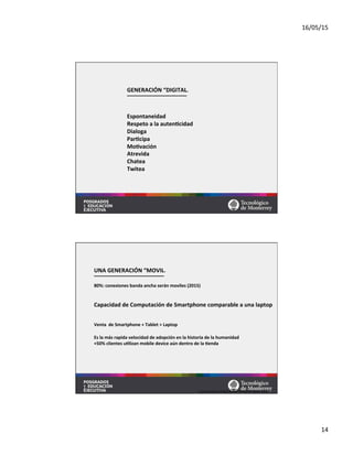 16/05/15	
  
14	
  
	
  
	
  
GENERACIÓN	
  “DIGITAL”	
  
	
  
	
  
	
  
Espontaneidad	
  
Respeto	
  a	
  la	
  autenMcidad	
  
Dialoga	
  
ParMcipa	
  
MoMvación	
  
Atrevida	
  
Chatea	
  
Twitea	
  
	
  
	
  
UNA	
  GENERACIÓN	
  “MOVIL”	
  
	
  
80%:	
  conexiones	
  banda	
  ancha	
  serán	
  moviles	
  (2015)	
  
	
  
	
  
Capacidad	
  de	
  Computación	
  de	
  Smartphone	
  comparable	
  a	
  una	
  laptop	
  
	
  
Venta	
  de	
  Smartphone	
  +	
  Tablet	
  >	
  Laptop	
  
	
  
Es	
  la	
  más	
  rapida	
  velocidad	
  de	
  adopción	
  en	
  la	
  historia	
  de	
  la	
  humanidad	
  
+50%	
  clientes	
  uMlizan	
  mobile	
  device	
  aún	
  dentro	
  de	
  la	
  Menda	
  
Fuente:	
  Nielsen	
  Global	
  Mobile	
  Consumer	
  Report	
  2013	
  
 