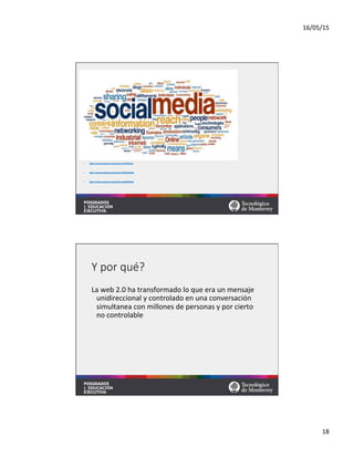 16/05/15	
  
18	
  
•  hVps://www.youtube.com/watch?v=sIFYPQjYhv8	
  
•  hVps://www.youtube.com/watch?v=FZR7O6bPsNc	
  	
  
•  hVps://www.youtube.com/watch?v=sqS04BpTE64	
  	
  
Y  por  qué?
La	
  web	
  2.0	
  ha	
  transformado	
  lo	
  que	
  era	
  un	
  mensaje	
  
unidireccional	
  y	
  controlado	
  en	
  una	
  conversación	
  
simultanea	
  con	
  millones	
  de	
  personas	
  y	
  por	
  cierto	
  
no	
  controlable	
  
 