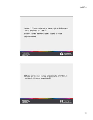 16/05/15	
  
19	
  
La	
  web	
  2.0	
  ha	
  transferido	
  el	
  valor	
  capital	
  de	
  la	
  marca	
  
de	
  la	
  empresa	
  al	
  CLIENTE…	
  
El	
  valor	
  capital	
  de	
  marca	
  se	
  ha	
  vuelto	
  el	
  valor	
  	
  
capital	
  Cliente	
  
80%	
  de	
  los	
  Clientes	
  realiza	
  una	
  consulta	
  en	
  Internet	
  
antes	
  de	
  comprar	
  un	
  producto	
  
 