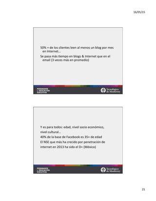 16/05/15	
  
21	
  
50%	
  +	
  de	
  los	
  clientes	
  leen	
  al	
  menos	
  un	
  blog	
  por	
  mes	
  
en	
  Internet…	
  
Se	
  pasa	
  más	
  =empo	
  en	
  blogs	
  &	
  Internet	
  que	
  en	
  el	
  
email	
  (3	
  veces	
  más	
  en	
  promedio)	
  
Y	
  es	
  para	
  todos:	
  edad,	
  nivel	
  socio	
  económico,	
  	
  
nivel	
  cultural…	
  
40%	
  de	
  la	
  base	
  de	
  Facebook	
  es	
  35+	
  de	
  edad	
  
El	
  NSE	
  que	
  más	
  ha	
  crecido	
  por	
  penetración	
  de	
  	
  
internet	
  en	
  2013	
  ha	
  sido	
  el	
  D+	
  (México)	
  
 