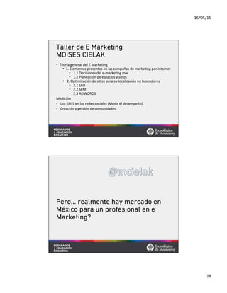 16/05/15	
  
28	
  
Taller de E Marketing
MOISES CIELAK
•  Teoría	
  general	
  del	
  E	
  Marke=ng	
  
•  1.	
  Elementos	
  presentes	
  en	
  las	
  campañas	
  de	
  marke=ng	
  por	
  internet	
  
•  	
  1.1	
  Decisiones	
  del	
  e-­‐marke=ng	
  mix	
  	
  
•  	
  1.2	
  Planeación	
  de	
  espacios	
  y	
  si=os	
  
•  	
  2.	
  Op=mización	
  de	
  si=os	
  para	
  su	
  localización	
  en	
  buscadores	
  
•  	
  2.1	
  SEO	
  
•  	
  2.2	
  SEM	
  
•  	
  2.3	
  ADWORDS	
  
Medición	
  
•  	
  Los	
  KPI´S	
  en	
  las	
  redes	
  sociales	
  (Medir	
  el	
  desempeño).	
  
•  	
  Creación	
  y	
  ges=ón	
  de	
  comunidades.	
  
Pero… realmente hay mercado en
México para un profesional en e
Marketing?
 