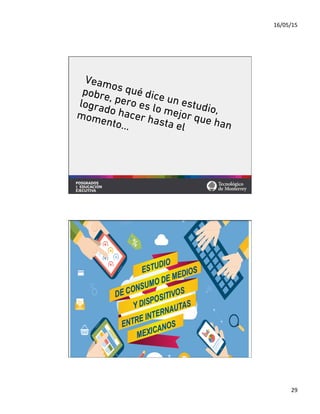 16/05/15	
  
29	
  
Veamos qué dice un estudio,
pobre, pero es lo mejor que han
logrado hacer hasta el
momento…
	
  	
  En México
	
  	
  	
   	
  66	
  millones de
	
  	
  	
  personas
son internautas La penetración del 2014 es
	
  una estimación realizada
por Millward Brown basada
	
   	
  en datos de:
Usuarios de internet en México
	
  55%
De la población
*Fuente de los datos del 2009 al 2013 WIP México
30%
33%
55%
20
	
  
10
	
  
	
  0
40
	
  
30
60
	
  
50
2009 2010 2011 2012 2013 2014
% PENETRACIÓN DE INTERNET EN MÉXICO
	
   	
   	
  52%
	
   	
  46%
	
  40%
+3%
+7%
+6%
+6%
+3%
 