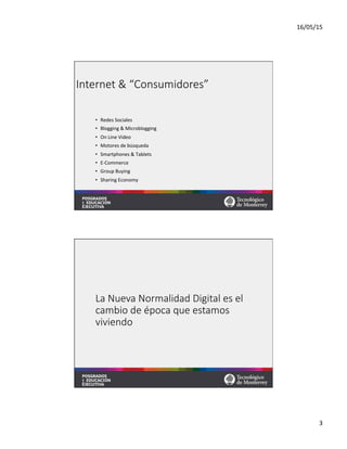 16/05/15	
  
3	
  
Internet  &  “Consumidores”
•  Redes	
  Sociales	
  
•  Blogging	
  &	
  Microblogging	
  
•  On	
  Line	
  Video	
  
•  Motores	
  de	
  búsqueda	
  
•  Smartphones	
  &	
  Tablets	
  
•  E-­‐Commerce	
  
•  Group	
  Buying	
  
•  Sharing	
  Economy	
  
La  Nueva  Normalidad  Digital  es  el  
cambio  de  época  que  estamos  
viviendo
 