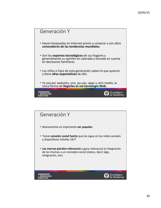 16/05/15	
  
39	
  
Generación  Y
•  Hacen	
  búsquedas	
  en	
  Internet	
  previo	
  a	
  comprar	
  y	
  son	
  altos	
  
conocedores	
  de	
  las	
  tendencias	
  mundiales.	
  
•  Son	
  los	
  expertos	
  tecnológicos	
  de	
  sus	
  hogares	
  y	
  
generalmente	
  su	
  opinión	
  en	
  valorada	
  y	
  tomada	
  en	
  cuenta	
  
en	
  decisiones	
  familiares.	
  
•  Los	
  niños	
  e	
  hijos	
  de	
  esta	
  generación	
  saben	
  lo	
  que	
  quieren	
  
y	
  =ene	
  altas	
  expectaMvas	
  de	
  ello.	
  	
  
•  Ya	
  sea	
  por	
  websites,	
  sms,	
  po-­‐ups,	
  apps	
  u	
  otro	
  medio,	
  la	
  
única	
  forma	
  de	
  llegarles	
  es	
  vía	
  tecnología	
  Web.	
  	
  
	
  
Generación  Y
•  Nuevamente	
  es	
  importante	
  ser	
  popular.	
  
•  Tienen	
  presión	
  social	
  fuerte	
  que	
  los	
  sigue	
  en	
  las	
  redes	
  sociales	
  
y	
  disposi=vos	
  móviles	
  24/7.	
  
•  Las	
  marcas	
  pierden	
  relevancia	
  y	
  gana	
  relevancia	
  la	
  integración	
  
de	
  las	
  mismas	
  a	
  un	
  concepto	
  social	
  (status,	
  decir	
  algo,	
  
integración,	
  etc)	
  
 