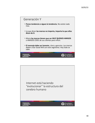 16/05/15	
  
40	
  
Generación  Y
•  Pones	
  tendencia	
  o	
  sigues	
  la	
  tendencia.	
  No	
  existe	
  nada	
  
mas.	
  
•  Lo	
  que	
  dicen	
  las	
  marcas	
  no	
  importa,	
  importa	
  lo	
  que	
  ellos	
  
dicen	
  de	
  M.	
  
•  Ahora	
  las	
  marcas	
  Menen	
  que	
  ser	
  MUY	
  BUENOS	
  AMIGOS	
  
o	
  AMIGOS	
  COOL	
  de	
  sus	
  clientes	
  para	
  inﬂuir.	
  
•  El	
  mensaje	
  debe	
  ser	
  honesto,	
  claro	
  y	
  genuino.	
  Las	
  marcas	
  
deben	
  crear	
  Good	
  Will	
  con	
  este	
  segmento.	
  Hoy	
  todo	
  se	
  
sabe.	
  
	
  
Internet  está  haciendo  
“evolucionar”  la  estructura  del  
cerebro  humano
 