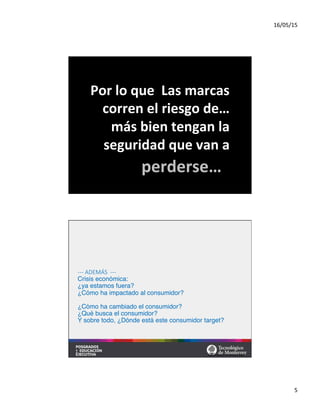 16/05/15	
  
5	
  
Por	
  lo	
  que	
  	
  Las	
  marcas	
  
corren	
  el	
  riesgo	
  de…	
  
más	
  bien	
  tengan	
  la	
  
seguridad	
  que	
  van	
  a	
  	
  
perderse…	
  
  
  
  
  
-­‐-­‐-­‐  ADEMÁS    -­‐-­‐-­‐  
Crisis económica:  
¿ya estamos fuera? 
¿Cómo ha impactado al consumidor? 
 
¿Cómo ha cambiado el consumidor? 
¿Qué busca el consumidor? 
Y sobre todo, ¿Dónde está este consumidor target? 
 
 
 

 Material preparado por MBA Nicola Origgi ®	
  
 