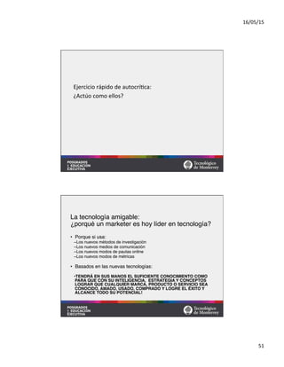 16/05/15	
  
51	
  
Ejercicio	
  rápido	
  de	
  autocrí=ca:	
  
¿Actúo	
  como	
  ellos?	
  
La tecnología amigable:  
¿porqué un marketer es hoy líder en tecnología? 
•  Porque si usa:#
– Los nuevos métodos de investigación#
– Los nuevos medios de comunicación#
– Los nuevos modos de pautas online#
– Los nuevos modos de métricas#
•  Basados en las nuevas tecnologías:#
• TENDRÁ EN SUS MANOS EL SUFICIENTE CONOCIMIENTO COMO
PARA QUE CON SU INTELIGENCIA, ESTRATEGIA Y CONCEPTOS
LOGRAR QUE CUALQUIER MARCA, PRODUCTO O SERVICIO SEA
CONOCIDO, AMADO, USADO, COMPRADO Y LOGRE EL ÉXITO Y
ALCANCE TODO SU POTENCIAL!#
 