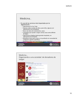 16/05/15	
  
53	
  
Medicina..
•  Es	
  una	
  de	
  las	
  carreras	
  más	
  impactadas	
  pro	
  la	
  
digitalización…	
  
•  Operaciones	
  en	
  You	
  Tube	
  
•  Muchas	
  redes	
  sociales	
  de	
  ellos	
  y	
  para	
  ellos,	
  algunas	
  con	
  
aplicaciones	
  muy	
  ventajosas.	
  
•  Banco	
  de	
  datos	
  de	
  tratamientos,	
  casos.	
  
•  Campañas	
  que	
  ayudan	
  a	
  lograr	
  ciertas	
  cosas	
  antes	
  dixciles	
  
de	
  lograr.	
  
•  Operaciones	
  dirigidas	
  desde	
  grandes	
  hospitales,	
  en	
  
operaciones	
  de	
  campaña.	
  
•  Beneﬁcios	
  claros	
  para	
  crecer	
  en	
  la	
  profesión	
  sin	
  necesidad	
  de	
  
congresos	
  y	
  gastos	
  superﬂuos.	
  
•  Beneﬁcios	
  claros	
  para	
  pacientes	
  en	
  zonas	
  marginales.	
  
Medicina…  
Organizando  a  una  sociedad    de  donadores  de  
sangre
hqps://www.youtube.com/watch?v=LZax2ryWeBk	
  	
  
 