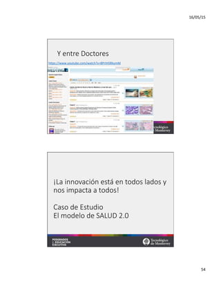 16/05/15	
  
54	
  
Y  entre  Doctores
hqps://www.youtube.com/watch?v=8PrtHSRkymM	
  	
  
¡La  innovación  está  en  todos  lados  y  
nos  impacta  a  todos!  
  
Caso  de  Estudio  
El  modelo  de  SALUD  2.0
 