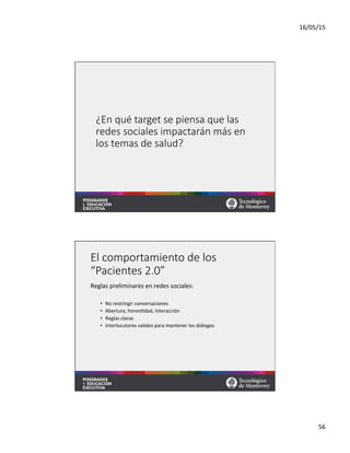 16/05/15	
  
56	
  
¿En  qué  target  se  piensa  que  las  
redes  sociales  impactarán  más  en  
los  temas  de  salud?
El  comportamiento  de  los  
“Pacientes  2.0”
Reglas	
  preliminares	
  en	
  redes	
  sociales:	
  
	
  
•  No	
  restringir	
  conversaciones	
  
•  Abertura,	
  hones=dad,	
  interacción	
  
•  Reglas	
  claras	
  
•  Interlocutores	
  validos	
  para	
  mantener	
  los	
  diálogos	
  
 
