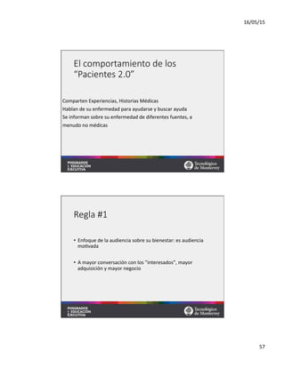 16/05/15	
  
57	
  
El  comportamiento  de  los  
“Pacientes  2.0”
Comparten	
  Experiencias,	
  Historias	
  Médicas	
  
Hablan	
  de	
  su	
  enfermedad	
  para	
  ayudarse	
  y	
  buscar	
  ayuda	
  
Se	
  informan	
  sobre	
  su	
  enfermedad	
  de	
  diferentes	
  fuentes,	
  a	
  	
  
menudo	
  no	
  médicas	
  
Regla  #1
•  Enfoque	
  de	
  la	
  audiencia	
  sobre	
  su	
  bienestar:	
  es	
  audiencia	
  
mo=vada	
  
	
  
•  A	
  mayor	
  conversación	
  con	
  los	
  ”interesados”,	
  mayor	
  
adquisición	
  y	
  mayor	
  negocio	
  
 