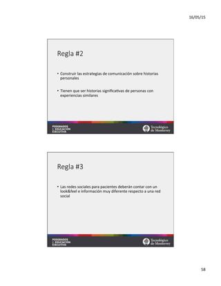 16/05/15	
  
58	
  
Regla  #2
•  Construir	
  las	
  estrategias	
  de	
  comunicación	
  sobre	
  historias	
  
personales	
  
•  Tienen	
  que	
  ser	
  historias	
  signiﬁca=vas	
  de	
  personas	
  con	
  
experiencias	
  similares	
  
Regla  #3
•  Las	
  redes	
  sociales	
  para	
  pacientes	
  deberán	
  contar	
  con	
  un	
  
look&feel	
  e	
  información	
  muy	
  diferente	
  respecto	
  a	
  una	
  red	
  
social	
  
 