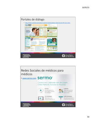 16/05/15	
  
60	
  
Portales  de  diálogo  
•  hqp://www.webmd.com/about-­‐webmd-­‐policies/about-­‐what-­‐we-­‐do-­‐for-­‐our-­‐users	
  	
  
Redes  Sociales  de  médicos  para  
médicos
•  www.sermo.com	
  	
  
 
