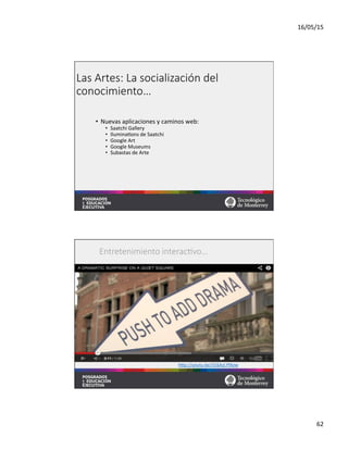 16/05/15	
  
62	
  
Las  Artes:  La  socialización  del  
conocimiento…
•  Nuevas	
  aplicaciones	
  y	
  caminos	
  web:	
  
•  Saatchi	
  Gallery	
  
•  Ilumina=ons	
  de	
  Saatchi	
  
•  Google	
  Art	
  
•  Google	
  Museums	
  
•  Subastas	
  de	
  Arte	
  
hqp://youtu.be/316AzLYfAzw	
  	
  
Entretenimiento  interac;vo…
 