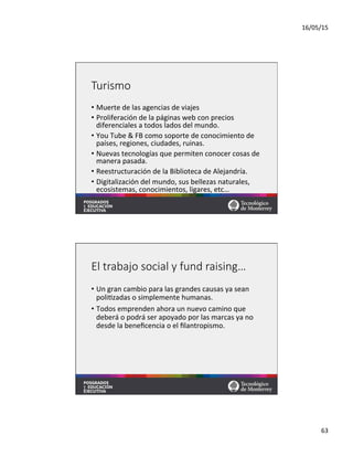 16/05/15	
  
63	
  
Turismo
•  Muerte	
  de	
  las	
  agencias	
  de	
  viajes	
  
•  Proliferación	
  de	
  la	
  páginas	
  web	
  con	
  precios	
  
diferenciales	
  a	
  todos	
  lados	
  del	
  mundo.	
  
•  You	
  Tube	
  &	
  FB	
  como	
  soporte	
  de	
  conocimiento	
  de	
  
países,	
  regiones,	
  ciudades,	
  ruinas.	
  
•  Nuevas	
  tecnologías	
  que	
  permiten	
  conocer	
  cosas	
  de	
  
manera	
  pasada.	
  
•  Reestructuración	
  de	
  la	
  Biblioteca	
  de	
  Alejandría.	
  
•  Digitalización	
  del	
  mundo,	
  sus	
  bellezas	
  naturales,	
  
ecosistemas,	
  conocimientos,	
  ligares,	
  etc…	
  
El  trabajo  social  y  fund  raising…
•  Un	
  gran	
  cambio	
  para	
  las	
  grandes	
  causas	
  ya	
  sean	
  
poli=zadas	
  o	
  simplemente	
  humanas.	
  	
  
•  Todos	
  emprenden	
  ahora	
  un	
  nuevo	
  camino	
  que	
  
deberá	
  o	
  podrá	
  ser	
  apoyado	
  por	
  las	
  marcas	
  ya	
  no	
  
desde	
  la	
  beneﬁcencia	
  o	
  el	
  ﬁlantropismo.	
  	
  
 