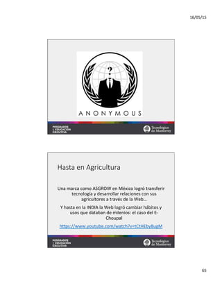 16/05/15	
  
65	
  
Hasta  en  Agricultura
Una	
  marca	
  como	
  ASGROW	
  en	
  México	
  logró	
  transferir	
  
tecnología	
  y	
  desarrollar	
  relaciones	
  con	
  sus	
  
agricultores	
  a	
  través	
  de	
  la	
  Web…	
  
Y	
  hasta	
  en	
  la	
  INDIA	
  la	
  Web	
  logró	
  cambiar	
  hábitos	
  y	
  
usos	
  que	
  databan	
  de	
  milenios:	
  el	
  caso	
  del	
  E-­‐
Choupal	
  
hqps://www.youtube.com/watch?v=tCtHEby8ugM	
  	
  
	
  
 