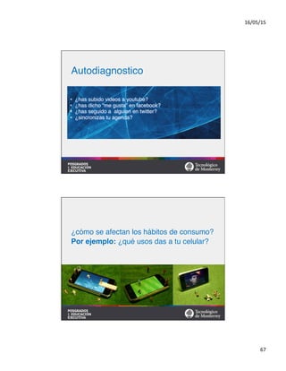 16/05/15	
  
67	
  
•  ¿has subido videos a youtube?#
•  ¿has dicho “me gusta” en facebook?#
•  ¿has seguido a alguien en twitter?#
•  ¿sincronizas tu agenda?	
  
Autodiagnostico	
  
#
#
¿cómo se afectan los hábitos de consumo?#
Por ejemplo: ¿qué usos das a tu celular?!
 