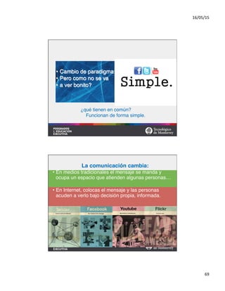 16/05/15	
  
69	
  
•  Cambio de paradigma:#
•  Pero como no se va#
•  a ver bonito?	
  
¿qué tienen en común?#
Funcionan de forma simple.!
La comunicación cambia:!
•  En medios tradicionales el mensaje se manda y
ocupa un espacio que atienden algunas personas… #
•  En Internet, colocas el mensaje y las personas
acuden a verlo bajo decisión propia, informada.	
  
 