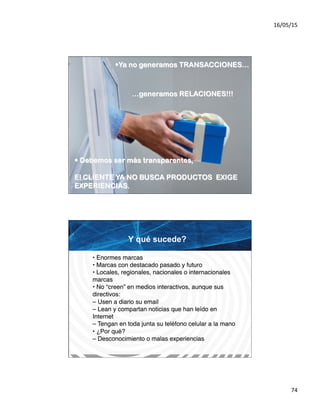 16/05/15	
  
74	
  
• Ya no generamos TRANSACCIONES…
…generamos RELACIONES!!!
• Debemos ser más transparentes,
El CLIENTE YA NO BUSCA PRODUCTOS EXIGE
EXPERIENCIAS.
Y qué sucede?	
  
• Enormes marcas#
• Marcas con destacado pasado y futuro#
• Locales, regionales, nacionales o internacionales
marcas#
• No “creen” en medios interactivos, aunque sus
directivos:#
– Usen a diario su email#
– Lean y compartan noticias que han leído en
Internet#
– Tengan en toda junta su teléfono celular a la mano#
• ¿Por qué?#
– Desconocimiento o malas experiencias!
 