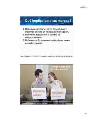 16/05/15	
  
77	
  
Qué implica para las marcas?
1. Debemos cambiar el cómo concebimos y#
medimos el éxito en nuestra comunicación.#
2. Debemos aprovechar el cambio de#
comportamiento.#
3. Debemos enfocarnos en motivadores, no en#
psicodemografía.	
  
Fuente Confiable
de Información
Fuente: London Reuters / Nov
10-2006	
  
El contenido Profesional e Institucional compite con GRAN desventaja contra los
contenidos generados por los Clientes. !
…comparado con los
anuncios de televisión
(17%) y los anuncios de
prensa (9%) internet#
tiene gran ventaja.	
  
La fuente más conﬁable
de información es la que #
el usuario de Internet lee#
en blogs de otros
usuarios (+80%)	
  
 