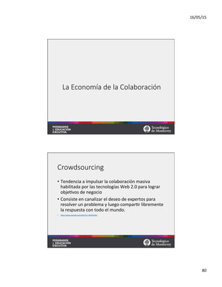 16/05/15	
  
80	
  
La  Economía  de  la  Colaboración
Crowdsourcing
•  Tendencia	
  a	
  impulsar	
  la	
  colaboración	
  masiva	
  
habilitada	
  por	
  las	
  tecnologías	
  Web	
  2.0	
  para	
  lograr	
  
obje=vos	
  de	
  negocio	
  	
  
•  Consiste	
  en	
  canalizar	
  el	
  deseo	
  de	
  expertos	
  para	
  
resolver	
  un	
  problema	
  y	
  luego	
  compar=r	
  libremente	
  
la	
  respuesta	
  con	
  todo	
  el	
  mundo.	
  	
  
•  hqps://www.youtube.com/watch?v=-­‐38uPkyH9vI	
  	
  
 