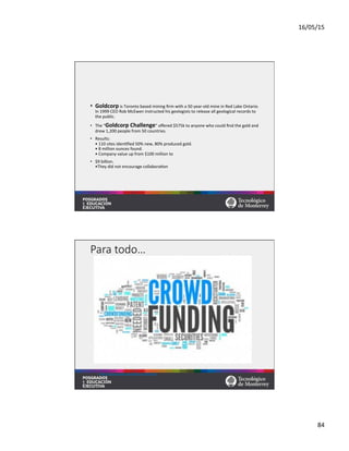 16/05/15	
  
84	
  
•  Goldcorp	
  is	
  Toronto	
  based	
  mining	
  ﬁrm	
  with	
  a	
  50	
  year-­‐old	
  mine	
  in	
  Red	
  Lake	
  Ontario.	
  
In	
  1999	
  CEO	
  Rob	
  McEwen	
  instructed	
  his	
  geologists	
  to	
  release	
  all	
  geological	
  records	
  to	
  
the	
  public.	
  	
  
•  The	
  “Goldcorp	
  Challenge”	
  oﬀered	
  $575k	
  to	
  anyone	
  who	
  could	
  ﬁnd	
  the	
  gold	
  and	
  
drew	
  1,200	
  people	
  from	
  50	
  countries.	
  	
  
•  Results:	
  
•	
  110	
  sites	
  iden=ﬁed	
  50%	
  new,	
  80%	
  produced	
  gold.	
  
•	
  8	
  million	
  ounces	
  found.	
  
•	
  Company	
  value	
  up	
  from	
  $100	
  million	
  to	
  	
  
•  $9	
  billion.	
  
•They	
  did	
  not	
  encourage	
  collabora=on	
  	
  
Para  todo…
hqps://www.youtube.com/watch?v=YY5EfaF61hI	
  	
  	
  
 