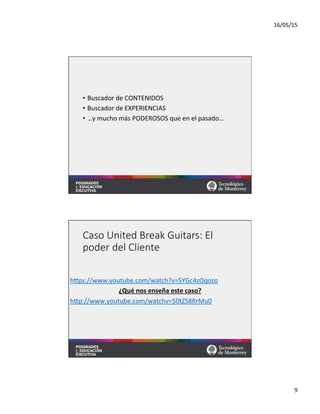 16/05/15	
  
9	
  
•  Buscador	
  de	
  CONTENIDOS	
  
•  Buscador	
  de	
  EXPERIENCIAS	
  
•  …y	
  mucho	
  más	
  PODEROSOS	
  que	
  en	
  el	
  pasado…	
  
Caso  United  Break  Guitars:  El  
poder  del  Cliente
	
  
hqps://www.youtube.com/watch?v=5YGc4zOqozo	
  	
  
¿Qué	
  nos	
  enseña	
  este	
  caso?	
  
hqp://www.youtube.com/watchv=50tZS8RrMu0	
  	
  	
  
 