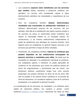 Mejorando la Implementación de los Programas Públicos” Módulo. I
10
 Los ciudadanos esperan estar satisfechos con los servicios
que reciben (salud, educación o asistencia crediticia, por
ejemplo). Un servicio será considerado valioso si logra
efectivamente satisfacer las necesidades y expectativas de sus
usuarios.
 Pero los ciudadanos también desean determinados
resultados que trascienden la satisfacción individual que
obtienen determinados usuarios de los servicios. Así por
ejemplo, más allá de la satisfacción que logren quienes acuden a
los servicios de salud, la colectividad puede considerar que
reducir la mortalidad infantil es un resultado valioso. En
consecuencia –y de manera relativamente independiente al
grado de satisfacción que obtengan los usuarios directos- será
legítimo para los ciudadanos en general asignar recursos a los
servicios que permiten el logro de dicho resultado.
 Finalmente, los ciudadanos también valoran la confianza que
pueden depositar en las instituciones encargadas de
generar servicios y resultados para ellos. No basta que los
resultados se obtengan o la satisfacción individual se produzca.
Los ciudadanos aspiran a mantener un grado apreciable de
confianza en las decisiones que toman los políticos electos así
como las organizaciones y funcionarios que les sirven. Las
decisiones públicas usualmente exigen que unos actores
pospongan sus propios intereses en favor de los de otros. Ello
solo es posible si los actores tienen confianza en el proceso de
toma de decisiones y lo consideran legítimo, pues de lo contrario
protestarán y no aceptarán la decisión tomada.
La consideración de los servicios, los resultados y la confianza como
objeto de valoración pública, nos conduce a pensar –como
sostienen Gutiérrez y Cortázar (2004) retomando las ideas de Mark
 