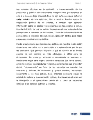 Mejorando la Implementación de los Programas Públicos” Módulo. I
13
Los criterios técnicos en la definición e implementación de los
programas y políticas son obviamente indispensables (insistiremos en
esto a lo largo de todo el curso). Pero no son suficientes para definir el
valor público de una actividad, bien o servicio. Pueden apoyar la
negociación política de los actores, al ofrecer –por ejemplo-
información sobre los costos y consecuencias de las acciones a tomar.
Pero la definición de qué es valioso depende en última instancia de las
percepciones e intereses de los actores. Y ante la contundencia de las
percepciones e intereses sólo cabe una negociación política para llegar
a acuerdos relativamente estables.
Puede argumentarse que los sistemas políticos en nuestra región están
usualmente marcados por la corrupción y el oportunismo, por lo que
las decisiones que generan respecto a qué es valioso en el ámbito
público no son siempre las más adecuadas o útiles para los
ciudadanos. Sin embargo, viviendo en democracia no tenemos un
mecanismo mejor para llegar a acuerdos colectivos que la vía política.
A fin de cuentas, las dictaduras y sistemas autoritarios que pretenden
decidir “técnicamente” en favor de las mayorías no respetan los
intereses y visiones de individuos y grupos sociales, excluyendo
usualmente a los más pobres. Será entonces necesario elevar la
calidad del debate y la negociación política, disminuyendo el peso que
la corrupción y el oportunismo tienen en la toma de decisiones
relativas a las políticas públicas y sociales.
 