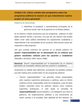 Mejorando la Implementación de los Programas Públicos” Módulo. I
15
Unidad I.II: ¿Cómo cambia esta perspectiva sobre los
programas públicos la manera en que entendemos nuestro
propio rol como gerentes?
Objetivos de Aprendizaje:
1. Identificar el propósito y características principales de la
gerencia social y del rol de gerente en el ámbito público.
En la anterior unidad concluimos que los programas públicos no sólo
deben generar bienes y servicios, sino que de una manera más amplia
deben crear valor público atendiendo las aspiraciones ciudadanas y
respondiendo a las necesidades de los usuarios. Esta sección busca dar
respuesta a esta pregunta.
¿En qué consiste entonces ser gerente en el ámbito público? En
asumir responsabilidad por el desempeño de un sistema que
genera resultados valiosos para los usuarios y ciudadanos
(Metcalfe y Richards 1993, Moore 1998).
Gerencia: Asumir responsabilidad por el desempeño de un sistema
generador de resultados valiosos para los usuarios y ciudadanos.
Analicemos en detalle esta definición, precisando los posibles cambios
que ella implica para nuestra labor en los programas públicos:
 “Asumir responsabilidad..” Los gerentes somos responsables
ante nuestros superiores jerárquicos y políticos, pero en última
instancia somos responsables ante los ciudadanos, pues de ellos
reciben autoridad tanto los políticos electos como nuestros
superiores jerárquicos. A esto alude el concepto de
responsabilización (accountability): a la obligación que tiene el
gobierno, las organizaciones públicas y sus funcionarios de
rendir cuentas a la sociedad. Esto depende de dos factores. En
 