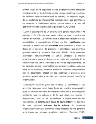 Mejorando la Implementación de los Programas Públicos” Módulo. I
16
primer lugar, de la capacidad de los ciudadanos para participar
efectivamente en la definición de las metas colectivas (es decir,
de deliberar colectivamente qué es valioso). En segundo lugar,
de la existencia de mecanismos institucionales que permitan a
los usuarios y ciudadanos ejercer control sobre la acción del
gobierno y de las organizaciones públicas (CLAD 2000).
 “...por el desempeño de un sistema que genera resultados..” Al
usuario no le interesa que cada unidad o cada organización
cumpla su función. Le interesa que el resultado responda a sus
necesidades o aspiraciones. Pensar en los resultados nos
conduce a pensar en los sistemas que conducen a ellos, es
decir, en el conjunto de procesos y actividades que permiten
generar bienes y servicios (Barzelay 1988). Estos procesos
atraviesan horizontalmente a varias unidades e incluso
organizaciones, pues los bienes o servicios son resultado de la
colaboración de varias unidades o de varias organizaciones. Si
los gerentes somos responsables por generar resultados valiosos
para los ciudadanos, debemos entonces sentirnos responsables
por el desempeño global de los sistemas o procesos que
permiten producirlos y no sólo por nuestra unidad, función u
organización.
 “..resultados valiosos para los usuarios y ciudadanos.” Los
gerentes debemos mirar hacia fuera de nuestra organización,
pues la creación de valor no depende tanto de lo que nosotros
pensamos que es valioso o de lo que dicen las normas y
regulaciones, sino de las necesidades y aspiraciones de los
ciudadanos. La orientación hacia la comunidad y el ejercicio
de una continua mirada hacia afuera de nuestras
organizaciones son así elementos indispensables de una gerencia
preocupada por generar resultados valiosos (Barzelay 1998,
 