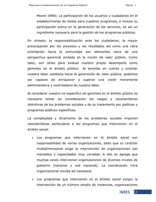 Mejorando la Implementación de los Programas Públicos” Módulo. I
17
Moore 1998). La participación de los usuarios y ciudadanos en el
establecimiento de metas para nuestros programas, e incluso su
participación activa en la generación de los servicios, es así un
ingrediente necesario para la gestión de los programas públicos.
En síntesis, la responsabilización ante los ciudadanos, la mayor
preocupación por los procesos y los resultados así como una clara
orientación hacia la comunidad son elementos clave de una
perspectiva gerencial anclada en la noción de valor público. Como
tales, son útiles para evaluar nuestro propio desempeño como
gerentes en el ámbito público. Al tenerlas en cuenta y orientar
nuestra labor cotidiana hacia la generación de valor público, podemos
ser capaces de enriquecer y superar una visión meramente
administrativa y controladora de nuestra labor.
Al considerar nuestro rol específico de gerentes en el ámbito público es
necesario tomar en consideración los rasgos y características
distintivas de los problemas sociales y de su tratamiento por políticas y
programas públicos específicos.
La complejidad y dinamismo de los problemas sociales imponen
características particulares a los programas que intervienen en el
ámbito social:
 Los programas que intervienen en el ámbito social son
responsabilidad de varias organizaciones, dado que su carácter
multidimensional exige la intervención de organizaciones con
mandatos y capacidades muy variadas. A ello se agrega que
muchas veces intervienen organizaciones de diversos niveles de
gobierno (nacional y sub nacional). La coordinación intra
organizacional resulta así necesaria.
 Los programas que intervienen en el ámbito social exigen la
intervención de un número amplio de instancias, organizaciones
 