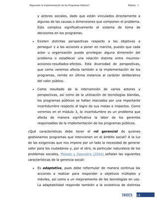 Mejorando la Implementación de los Programas Públicos” Módulo. I
18
y actores sociales, dado que están vinculados directamente a
algunas de las causas o dimensiones que componen el problema.
Esto complica significativamente el sistema de toma de
decisiones en los programas.
 Existen distintas perspectivas respecto a los objetivos a
perseguir y a las acciones a poner en marcha, puesto que cada
actor u organización puede privilegiar alguna dimensión del
problema o establecer una relación distinta entre insumos-
acciones-resultados-efectos. Esta diversidad de perspectivas,
que como veremos afecta también a la implementación de los
programas, remite en última instancia al carácter deliberativo
del valor público.
 Como resultado de la intervención de varios actores y
perspectivas, así como de la utilización de tecnologías blandas,
los programas públicos se hallan marcados por una importante
incertidumbre respecto al logro de sus metas e impactos. Como
veremos en el módulo 3, la incertidumbre es un problema que
afecta de manera significativa la labor de los gerentes
responsables de la implementación de los programas públicos.
¿Qué características debe tener el rol gerencial de quienes
gestionamos programas que intervienen en el ámbito social? A la luz
de las exigencias que nos impone por un lado la necesidad de generar
valor para los ciudadanos y, por el otro, la particular naturaleza de los
problemas sociales, Mokate y Saavedra (2004) señalan las siguientes
características de la gerencia social:
 Es adaptativa, pues debe reformular de manera continua las
acciones a realizar para responder a objetivos múltiples y
móviles, así como a un mejoramiento de las tecnologías en uso.
La adaptabilidad responde también a la existencia de distintas
 