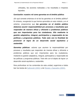 Mejorando la Implementación de los Programas Públicos” Módulo. I
20
utilizados, las acciones realizadas y los resultados e impactos
logrados.
Conclusión: nuestro rol como gerentes en el ámbito público
¿En qué consiste entonces el rol de los gerentes en el ámbito público?
En síntesis, recogiendo lo que hemos aprendido en este módulo y en el
anterior, proponemos que los gerentes en el ámbito público
debemos asumir responsabilidad por procesos y resultados que
responden de manera eficaz y eficiente a problemas públicos
que son importantes para los ciudadanos. Ello mediante la
gestión adaptativa, integral, participativa y responsable de las
políticas y programas públicos. Todo esto con la finalidad de
promover el logro de un desarrollo social equitativo y
sostenible.
Gerentes públicos: actores que asumen la responsabilidad por
procesos y resultados que responden de manera eficaz y eficiente a
problemas públicos que son importantes para los ciudadanos;
mediante la gestión adaptativa, integral, participativa y responsable de
las políticas y programas públicos. Todo ello con el objeto de lograr un
desarrollo social equitativo y sostenible.
Para profundizar en los contenidos de esta unidad, sugerimos a todos
leer los textos de Sulbrandt (2002) y de Mokate y Saavedra (2004).
 