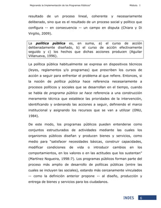 Mejorando la Implementación de los Programas Públicos” Módulo. I
6
resultado de un proceso lineal, coherente y necesariamente
deliberado, sino que es el resultado de un proceso social y político que
configura -- en consecuencia -- un campo en disputa (Chiara y Di
Virgilio, 2009).
La política pública es, en suma, a) el curso de acción
deliberadamente diseñado, b) el curso de acción efectivamente
seguido y c) los hechos que dichas acciones producen (Aguilar
Villanueva, 1996).
La política pública habitualmente se expresa en dispositivos técnicos
(leyes, reglamentos y/o programas) que prescriben los cursos de
acción a seguir para enfrentar el problema al que refiere. Entonces, si
la noción de política pública hace referencia necesariamente a
procesos políticos y sociales que se desarrollan en el tiempo, cuando
se habla de programa público se hace referencia a una construcción
meramente técnica que establece las prioridades de la intervención,
identificando y ordenando las acciones a seguir, definiendo el marco
institucional y asignando los recursos que se van a utilizar (ONU,
1984).
De este modo, los programas públicos pueden entenderse como
conjuntos estructurados de actividades mediante las cuales los
organismos públicos diseñan y producen bienes y servicios, como
medio para “satisfacer necesidades básicas, construir capacidades,
modificar condiciones de vida o introducir cambios en los
comportamientos, en los valores o en las actitudes que los sustentan”
(Martínez Nogueira, 1998:7). Los programas públicos forman parte del
proceso más amplio de desarrollo de políticas públicas (entre las
cuales se incluyen las sociales), estando más cercanamente vinculados
-- como la definición anterior propone -- al diseño, producción y
entrega de bienes y servicios para los ciudadanos.
 