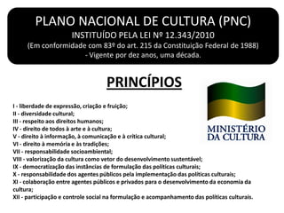 I - liberdade de expressão, criação e fruição;
II - diversidade cultural;
III - respeito aos direitos humanos;
IV - direito de todos à arte e à cultura;
V - direito à informação, à comunicação e à crítica cultural;
VI - direito à memória e às tradições;
VII - responsabilidade socioambiental;
VIII - valorização da cultura como vetor do desenvolvimento sustentável;
IX - democratização das instâncias de formulação das políticas culturais;
X - responsabilidade dos agentes públicos pela implementação das políticas culturais;
XI - colaboração entre agentes públicos e privados para o desenvolvimento da economia da
cultura;
XII - participação e controle social na formulação e acompanhamento das políticas culturais.
PLANO NACIONAL DE CULTURA (PNC)
INSTITUÍDO PELA LEI Nº 12.343/2010
(Em conformidade com 83º do art. 215 da Constituição Federal de 1988)
- Vigente por dez anos, uma década.
PRINCÍPIOS
 