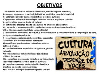 I - reconhecer e valorizar a diversidade cultural, étnica e regional brasileira;
II - proteger e promover o patrimônio histórico e artístico, material e imaterial;
III - valorizar e difundir as criações artísticas e os bens culturais;
IV - promover o direito à memória por meio dos museus, arquivos e coleções;
V - universalizar o acesso à arte e à cultura;
VI - estimular a presença da arte e da cultura no ambiente educacional;
VII - estimular o pensamento crítico e reflexivo em torno dos valores simbólicos;
VIII - estimular a sustentabilidade socioambiental;
IX - desenvolver a economia da cultura, o mercado interno, o consumo cultural e a exportação de bens,
serviços e conteúdos culturais;
OBJETIVOS
X - reconhecer os saberes, conhecimentos e expressões
tradicionais e os direitos de seus detentores;
XI - qualificar a gestão na área cultural nos setores
público e privado;
XII - profissionalizar e especializar os agentes e gestores
culturais;
XIII - descentralizar a implementação das políticas
públicas de cultura;
XIV - consolidar processos de consulta e participação da
sociedade na formulação das políticas culturais;
XV - ampliar a presença e o intercâmbio da cultura
brasileira no mundo contemporâneo;
XVI - articular e integrar sistemas de gestão cultural.
 