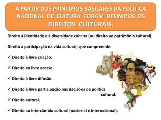 A PARTIR DOS PRINCÍPIOS BASILARES DA POLÍTICA
NACIONAL DE CULTURA FORAM DEFINIDOS OS
DIREITOS CULTURAIS:
Direito à identidade e à diversidade cultura (ou direito ao patrimônio cultural).
Direito à participação na vida cultural, que compreende:
 Direito à livre criação.
 Direito ao livre acesso.
 Direito à livre difusão.
 Direito à livre participação nas decisões de política
cultural.
 Direito autoral.
 Direito ao intercâmbio cultural (nacional e internacional).
 