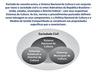 Partindo do conceito acima, o Sistema Nacional de Cultura é um conjunto
que reúne a sociedade civil e os entes federativos da República Brasileira –
União, estados, municípios e Distrito Federal – com seus respectivos
Sistemas de Cultura. As leis, normas e procedimentos pactuados definem
como interagem os seus componentes, e a Política Nacional de Cultura e o
Modelo de Gestão Compartilhada se constituem nas propriedades
específicas que o caracterizam.
 