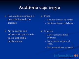 Auditoría caja negra
   Los auditores simulan el      Pros:
    procedimiento de un               Simula un ataque de verdad
    atacante                          Mínimo esfuerzo del cliente


   No se cuenta con              Contras:
    información previa más            Mayor esfuerzo de los
    que la disponible                  auditores
    públicamente                      No se puede asegurar el
                                       100%
                                      Recomendaciones generales
 