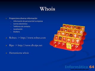 Whois
   Proporciona diversa información
        Información de personal de la empresa
        Correo electrónico
        Teléfonos de contacto
        Localización
        Etcétera


   Robtex -> http://www.robtex.com

   Ripe -> http://www.db.ripe.net

   Herramienta whois
 