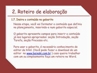  Descreva e atribua a cada aluno o papel que terá de desempenhar. 2. Roteiro de elaboração1.5. Escreva a introduçãoO texto de Introdução de uma webquest deve ser direto, instigante, envolvente, motivante. Seja direto. Use linguagem clara e compreensível. Lembre-se de que a pessoa estará lendo o texto na tela do computador, por isso, seja breve. Evite abordagem professoral. Escreva um texto dirigido ao seu público-alvo. 