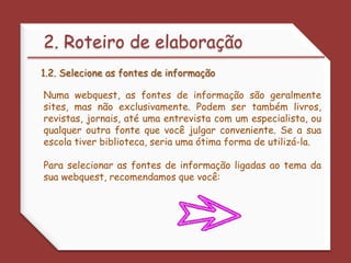 2. Roteiro de elaboração1.2. Selecione as fontes de informaçãoNuma webquest, as fontes de informação são geralmente sites, mas não exclusivamente. Podem ser também livros, revistas, jornais, até uma entrevista com um especialista, ou qualquer outra fonte que você julgar conveniente. Se a sua escola tiver biblioteca, seria uma ótima forma de utilizá-la.Para selecionar as fontes de informação ligadas ao tema da sua webquest, recomendamos que você: