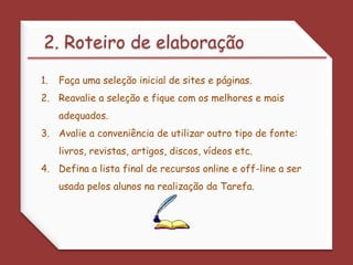 2. Roteiro de elaboraçãoFaça uma seleção inicial de sites e páginas. Reavalie a seleção e fique com os melhores e mais adequados. Avalie a conveniência de utilizar outro tipo de fonte: livros, revistas, artigos, discos, vídeos etc. Defina a lista final de recursos online e off-line a ser usada pelos alunos na realização da Tarefa. 